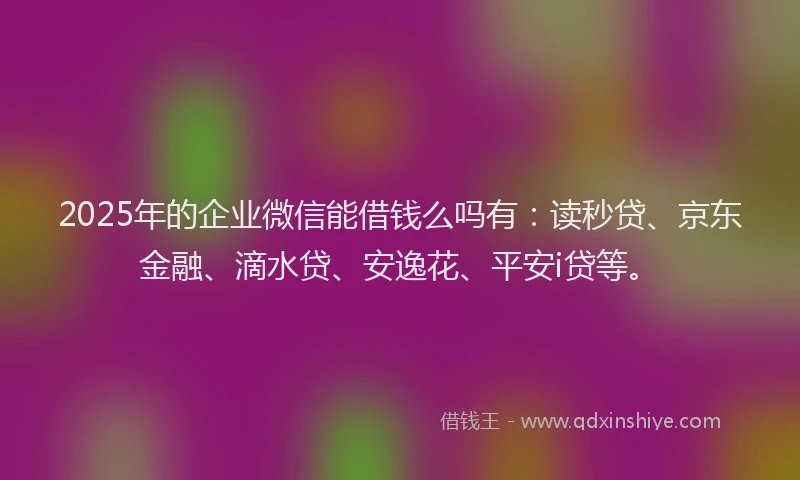 2025年的企业微信能借钱么吗有：读秒贷、京东金融、滴水贷、安逸花、平安i贷等。