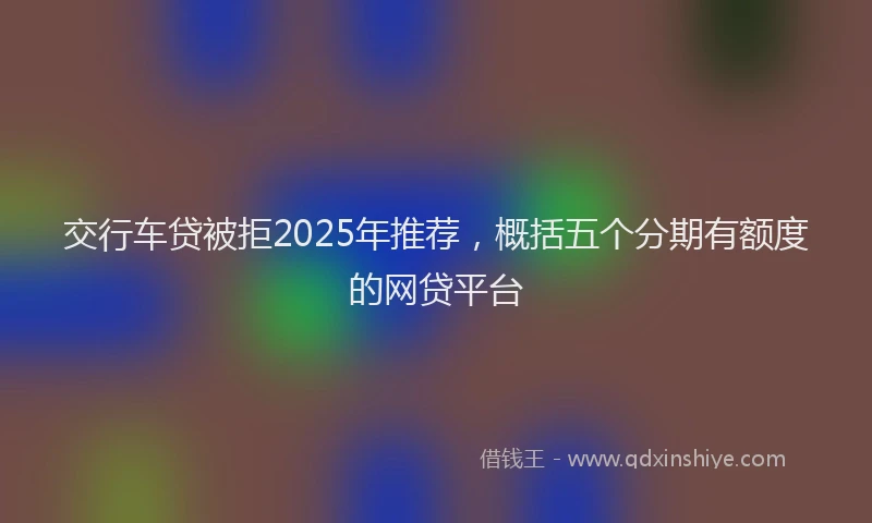 交行车贷被拒2025年推荐，概括五个分期有额度的网贷平台