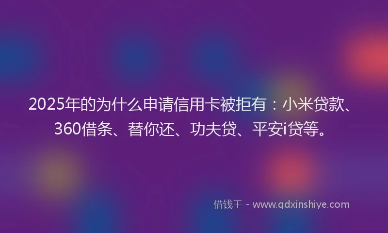 2025年的为什么申请信用卡被拒有：小米贷款、360借条、替你还、功夫贷、平安i贷等。