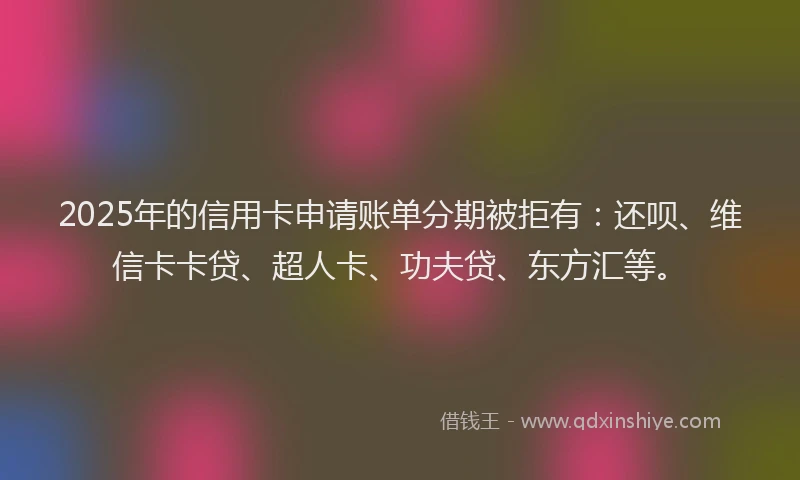 2025年的信用卡申请账单分期被拒有：还呗、维信卡卡贷、超人卡、功夫贷、东方汇等。