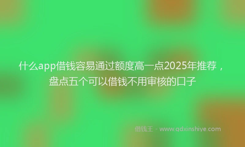 什么app借钱容易通过额度高一点2025年推荐，盘点五个可以借钱不用审核的口子