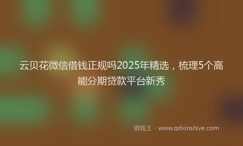 云贝花微信借钱正规吗2025年精选，梳理5个高能分期贷款平台新秀