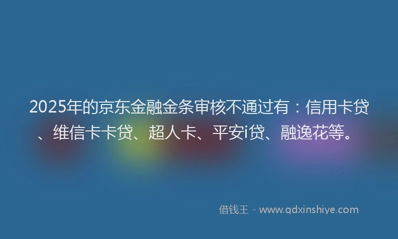 2025年的京东金融金条审核不通过有：信用卡贷、维信卡卡贷、超人卡、平安i贷、融逸花等。