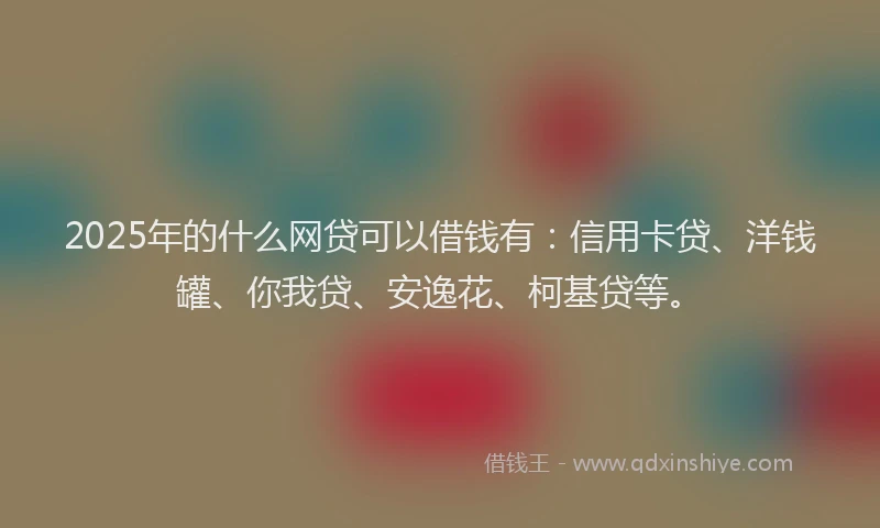 2025年的什么网贷可以借钱有：信用卡贷、洋钱罐、你我贷、安逸花、柯基贷等。