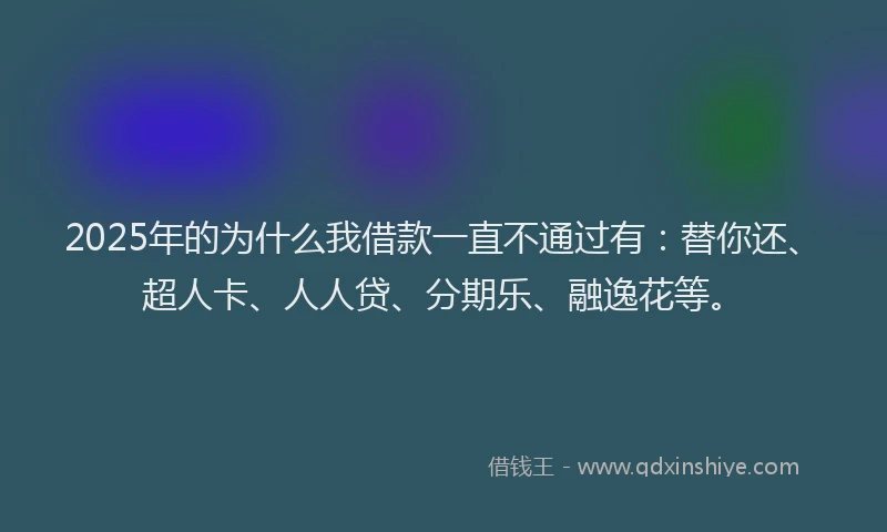 2025年的为什么我借款一直不通过有：替你还、超人卡、人人贷、分期乐、融逸花等。