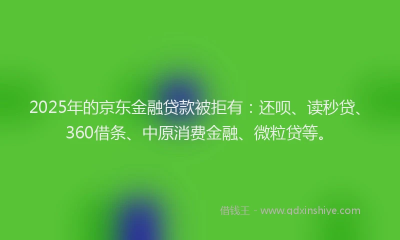 2025年的京东金融贷款被拒有：还呗、读秒贷、360借条、中原消费金融、微粒贷等。