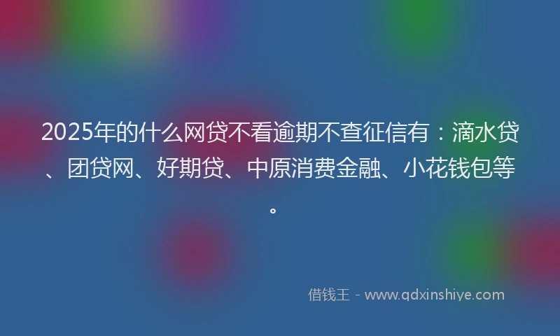 2025年的什么网贷不看逾期不查征信有：滴水贷、团贷网、好期贷、中原消费金融、小花钱包等。