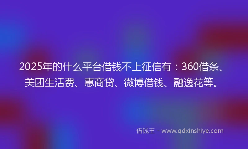 2025年的什么平台借钱不上征信有：360借条、美团生活费、惠商贷、微博借钱、融逸花等。