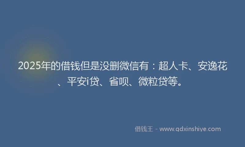 2025年的借钱但是没删微信有：超人卡、安逸花、平安i贷、省呗、微粒贷等。
