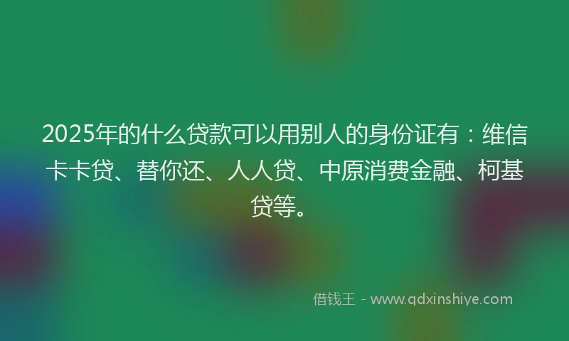 2025年的什么贷款可以用别人的身份证有：维信卡卡贷、替你还、人人贷、中原消费金融、柯基贷等。