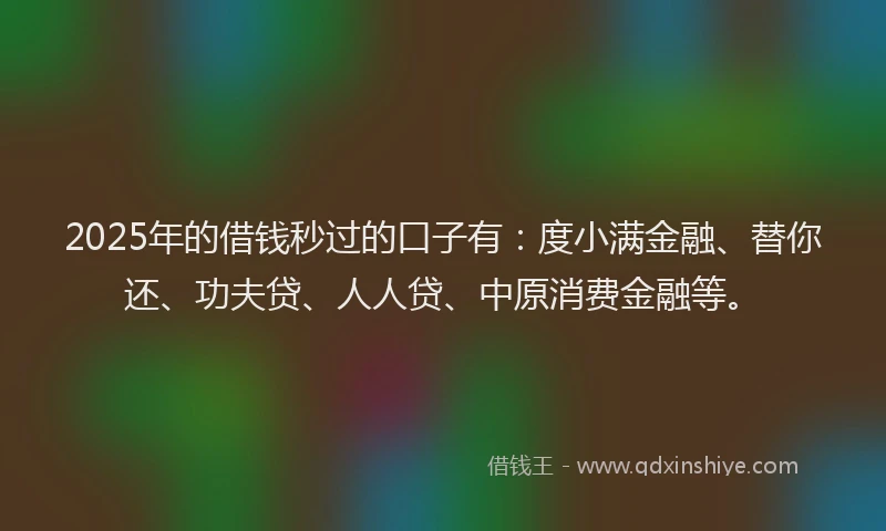 2025年的借钱秒过的口子有：度小满金融、替你还、功夫贷、人人贷、中原消费金融等。