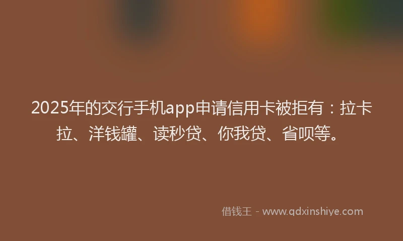 2025年的交行手机app申请信用卡被拒有：拉卡拉、洋钱罐、读秒贷、你我贷、省呗等。