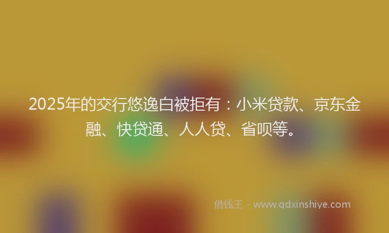 2025年的交行悠逸白被拒有：小米贷款、京东金融、快贷通、人人贷、省呗等。