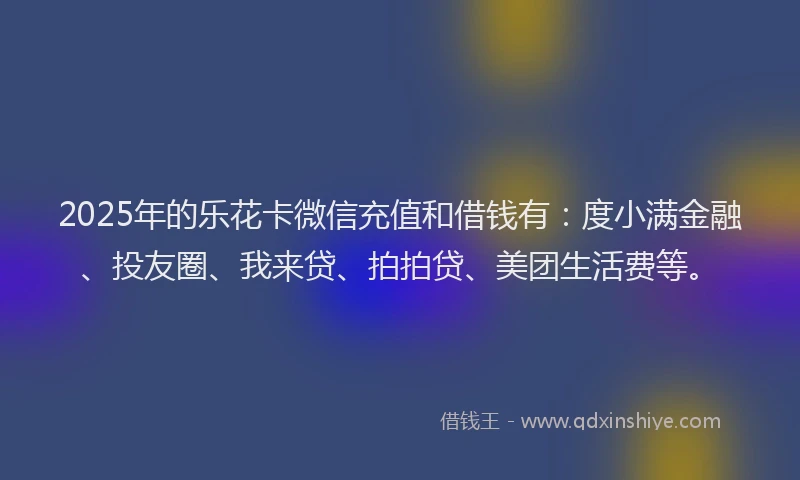 2025年的乐花卡微信充值和借钱有：度小满金融、投友圈、我来贷、拍拍贷、美团生活费等。
