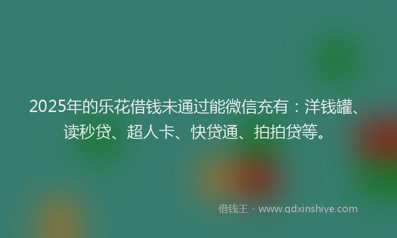 2025年的乐花借钱未通过能微信充有：洋钱罐、读秒贷、超人卡、快贷通、拍拍贷等。