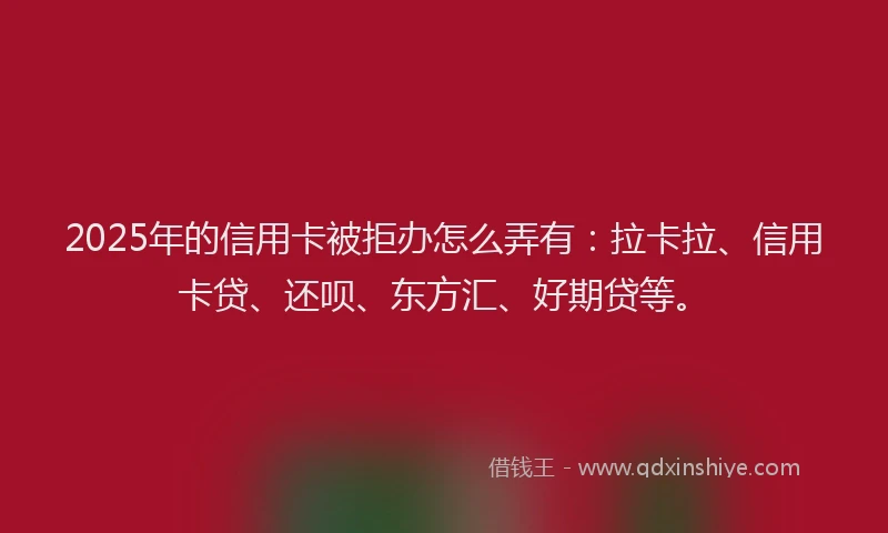 2025年的信用卡被拒办怎么弄有：拉卡拉、信用卡贷、还呗、东方汇、好期贷等。