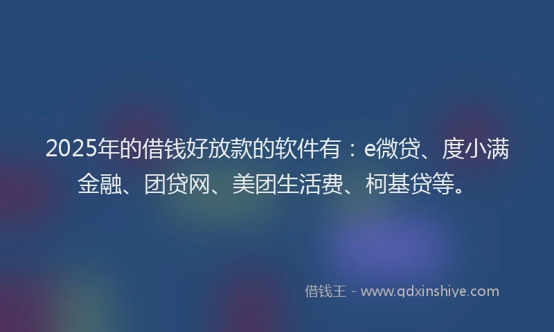 2025年的借钱好放款的软件有：e微贷、度小满金融、团贷网、美团生活费、柯基贷等。