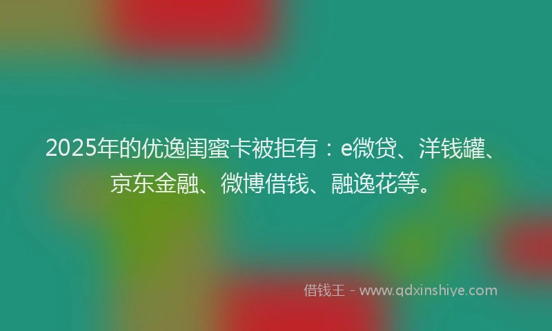 2025年的优逸闺蜜卡被拒有：e微贷、洋钱罐、京东金融、微博借钱、融逸花等。