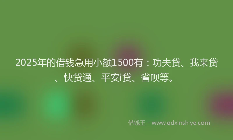 2025年的借钱急用小额1500有：功夫贷、我来贷、快贷通、平安i贷、省呗等。