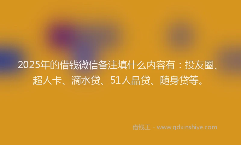 2025年的借钱微信备注填什么内容有：投友圈、超人卡、滴水贷、51人品贷、随身贷等。