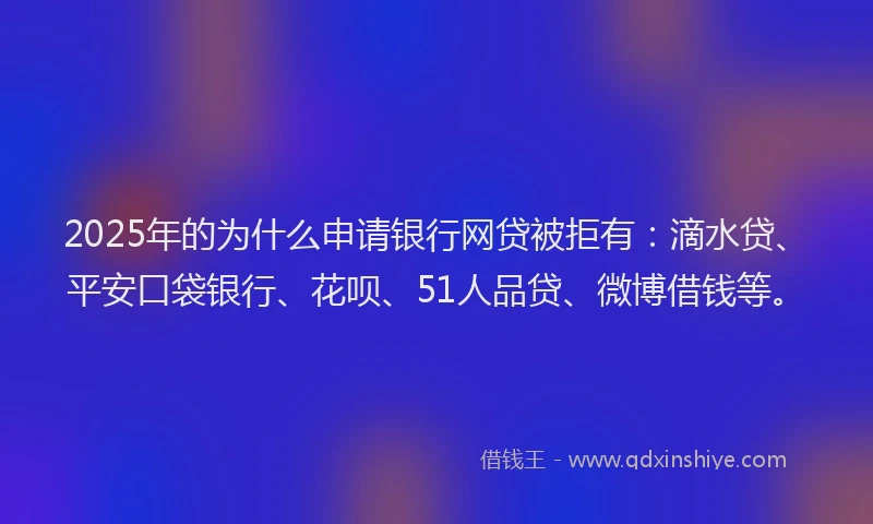 2025年的为什么申请银行网贷被拒有：滴水贷、平安口袋银行、花呗、51人品贷、微博借钱等。