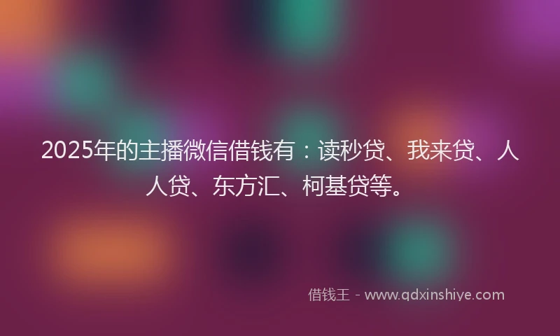 2025年的主播微信借钱有：读秒贷、我来贷、人人贷、东方汇、柯基贷等。