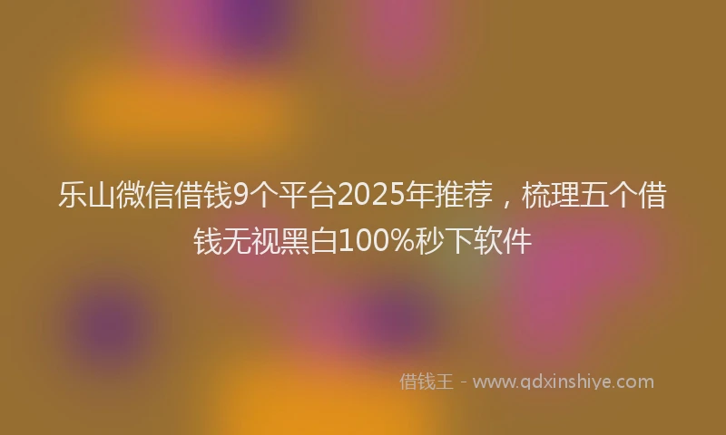 乐山微信借钱9个平台2025年推荐，梳理五个借钱无视黑白100%秒下软件