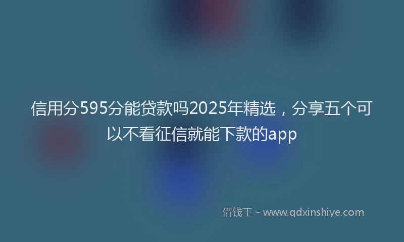信用分595分能贷款吗2025年精选，分享五个可以不看征信就能下款的app