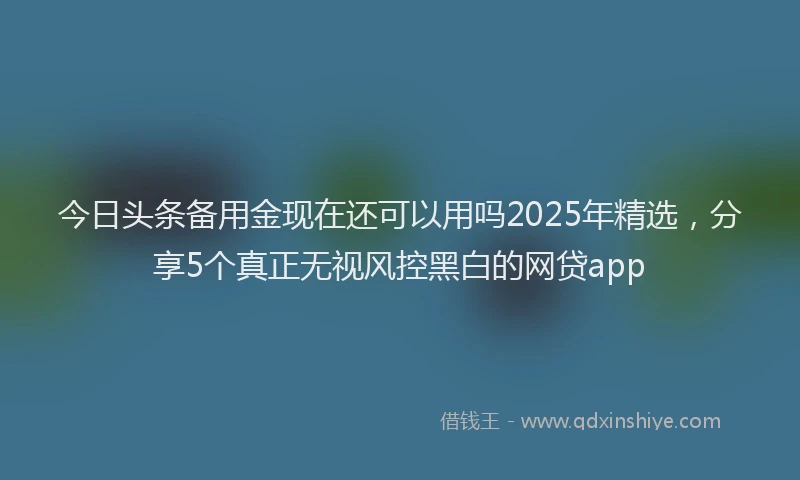今日头条备用金现在还可以用吗2025年精选，分享5个真正无视风控黑白的网贷app