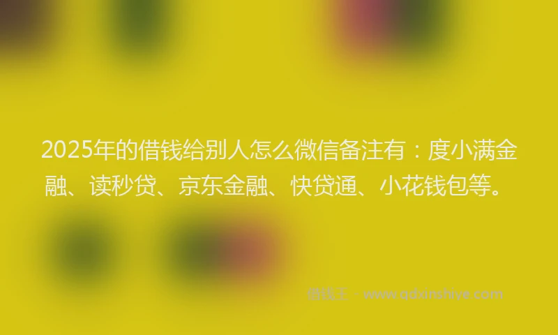 2025年的借钱给别人怎么微信备注有：度小满金融、读秒贷、京东金融、快贷通、小花钱包等。