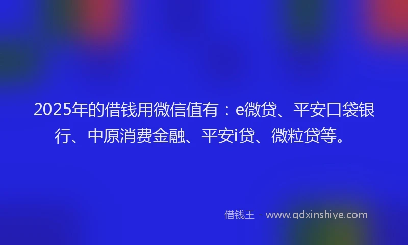 2025年的借钱用微信值有：e微贷、平安口袋银行、中原消费金融、平安i贷、微粒贷等。