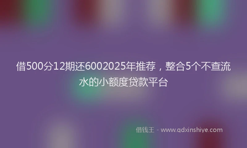 借500分12期还6002025年推荐，整合5个不查流水的小额度贷款平台