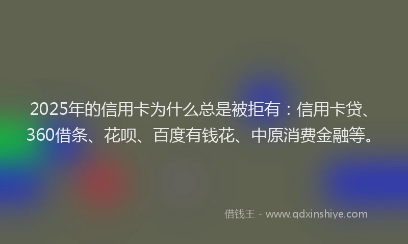 2025年的信用卡为什么总是被拒有：信用卡贷、360借条、花呗、百度有钱花、中原消费金融等。