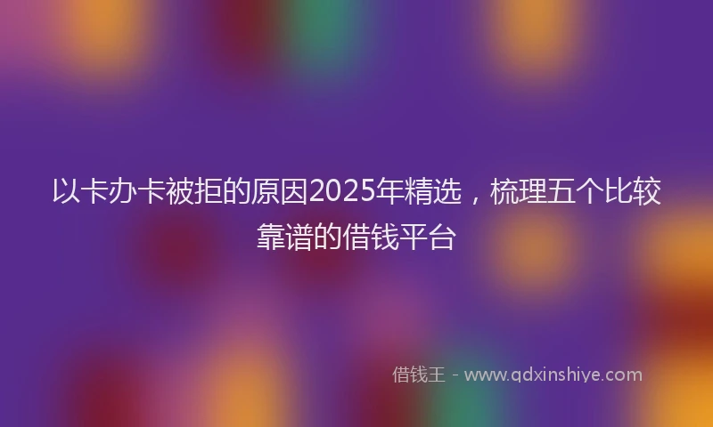 以卡办卡被拒的原因2025年精选，梳理五个比较靠谱的借钱平台