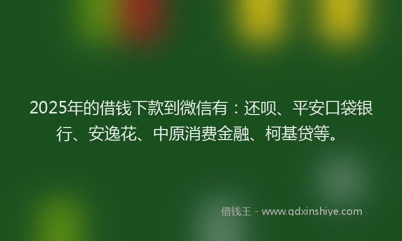 2025年的借钱下款到微信有：还呗、平安口袋银行、安逸花、中原消费金融、柯基贷等。