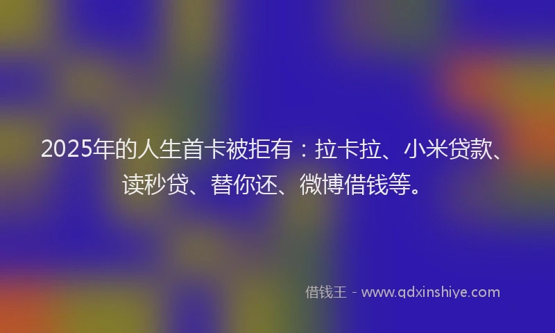 2025年的人生首卡被拒有：拉卡拉、小米贷款、读秒贷、替你还、微博借钱等。