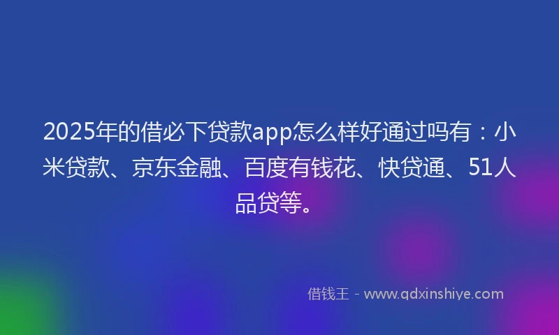2025年的借必下贷款app怎么样好通过吗有：小米贷款、京东金融、百度有钱花、快贷通、51人品贷等。