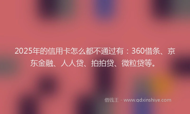 2025年的信用卡怎么都不通过有：360借条、京东金融、人人贷、拍拍贷、微粒贷等。