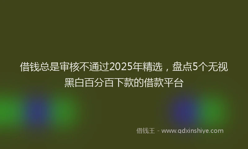 借钱总是审核不通过2025年精选，盘点5个无视黑白百分百下款的借款平台