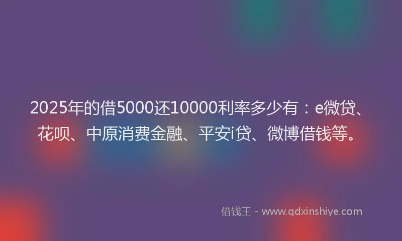 2025年的借5000还10000利率多少有：e微贷、花呗、中原消费金融、平安i贷、微博借钱等。