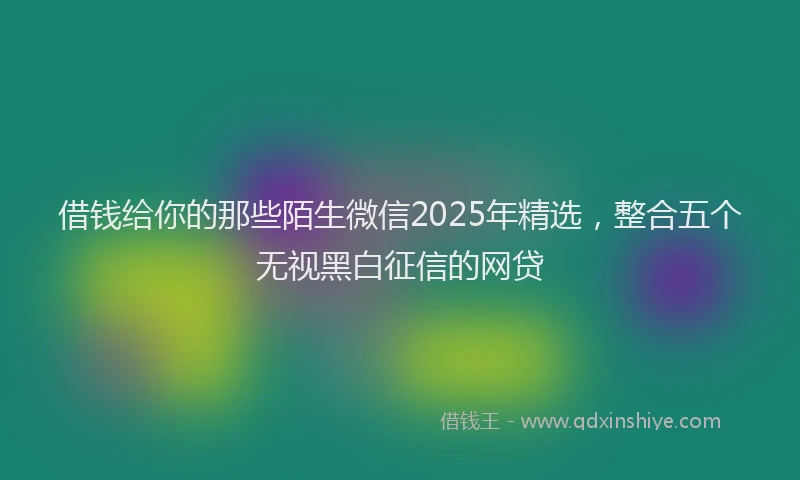借钱给你的那些陌生微信2025年精选，整合五个无视黑白征信的网贷