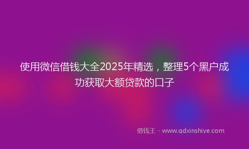 使用微信借钱大全2025年精选，整理5个黑户成功获取大额贷款的口子