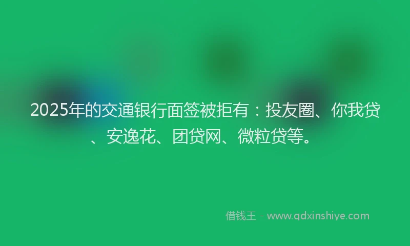2025年的交通银行面签被拒有：投友圈、你我贷、安逸花、团贷网、微粒贷等。