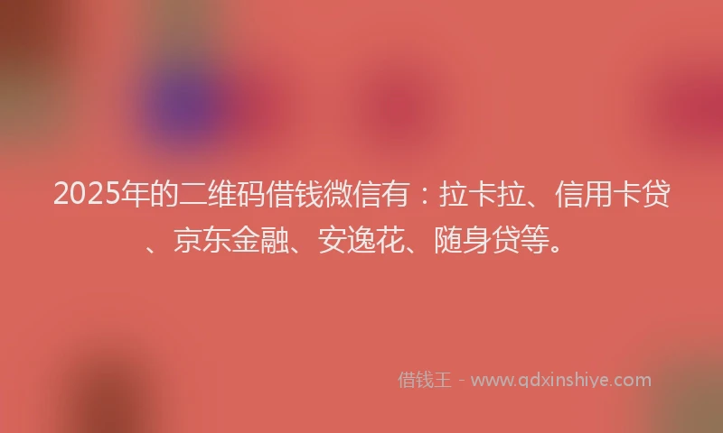 2025年的二维码借钱微信有：拉卡拉、信用卡贷、京东金融、安逸花、随身贷等。