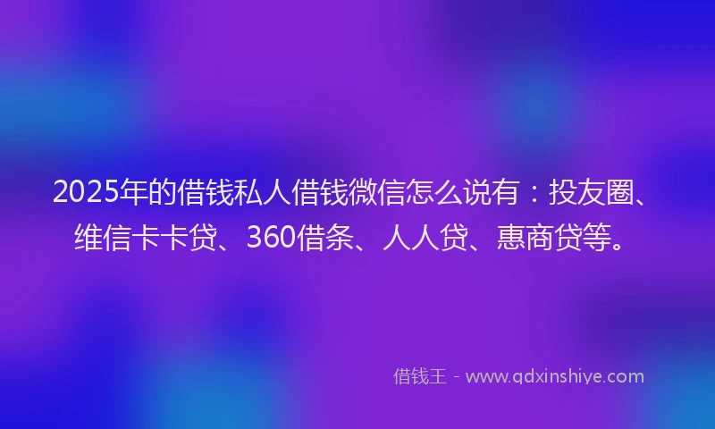 2025年的借钱私人借钱微信怎么说有：投友圈、维信卡卡贷、360借条、人人贷、惠商贷等。