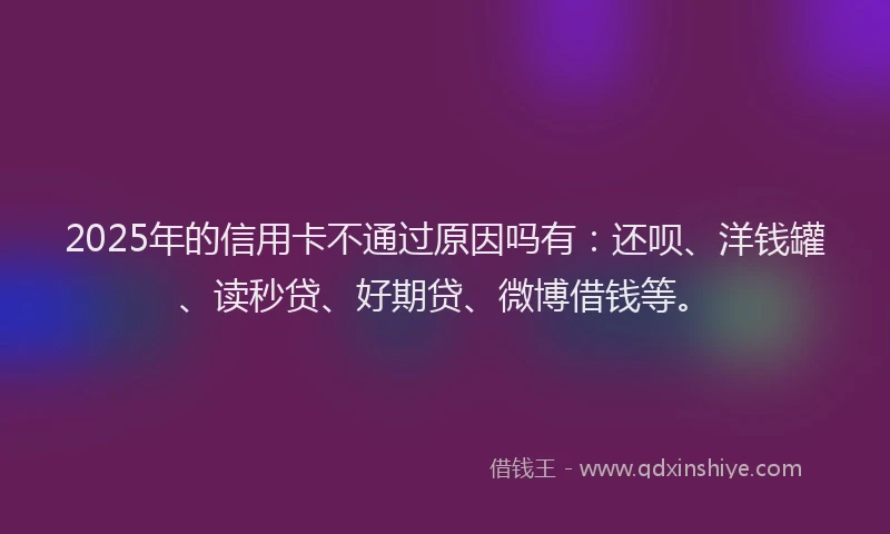 2025年的信用卡不通过原因吗有：还呗、洋钱罐、读秒贷、好期贷、微博借钱等。