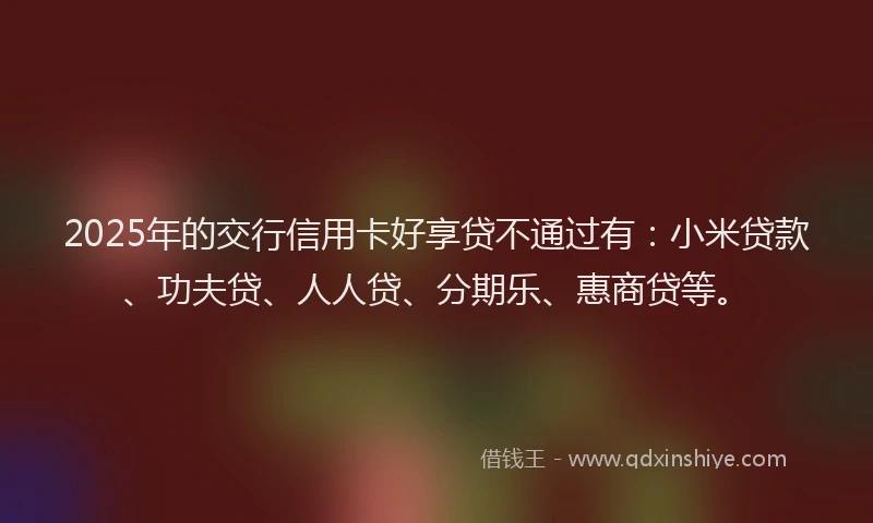 2025年的交行信用卡好享贷不通过有：小米贷款、功夫贷、人人贷、分期乐、惠商贷等。