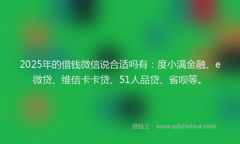 2025年的借钱微信说合适吗有：度小满金融、e微贷、维信卡卡贷、51人品贷、省呗等。