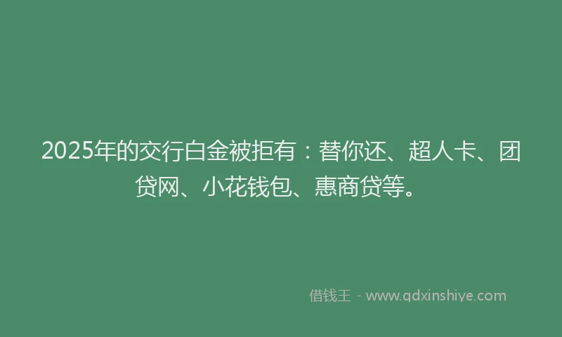 2025年的交行白金被拒有：替你还、超人卡、团贷网、小花钱包、惠商贷等。