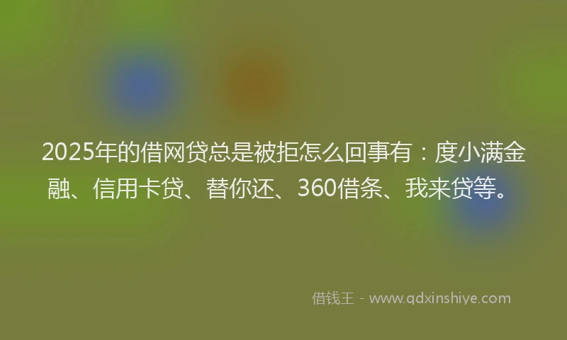 2025年的借网贷总是被拒怎么回事有：度小满金融、信用卡贷、替你还、360借条、我来贷等。